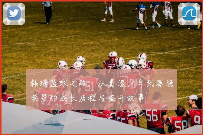 韩琦篮球之路：从青涩少年到赛场明星的成长历程与奋斗故事