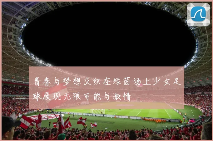 青春与梦想交织在绿茵场上少女足球展现无限可能与激情