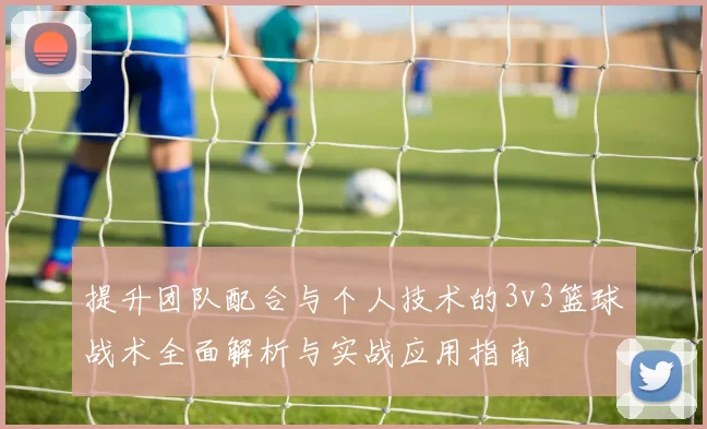 提升团队配合与个人技术的3v3篮球战术全面解析与实战应用指南