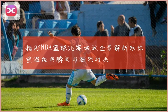 精彩NBA篮球比赛回放全景解析助你重温经典瞬间与激烈对决