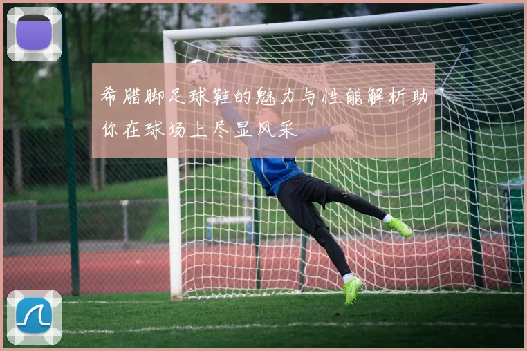希腊脚足球鞋的魅力与性能解析助你在球场上尽显风采