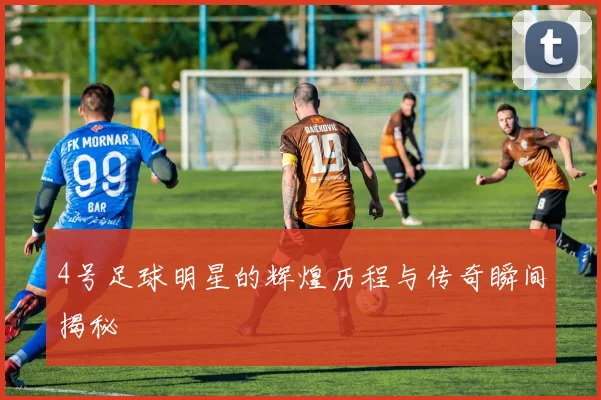 4号足球明星的辉煌历程与传奇瞬间揭秘