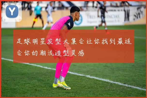 足球明星发型大集合让你找到最适合你的潮流造型灵感