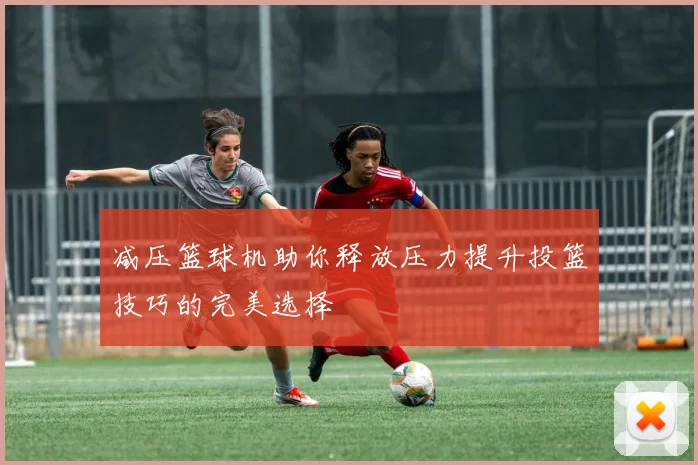 减压篮球机助你释放压力提升投篮技巧的完美选择