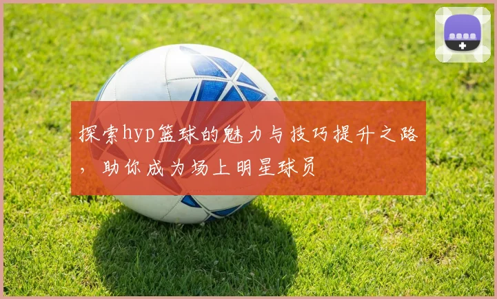 探索hyp篮球的魅力与技巧提升之路，助你成为场上明星球员