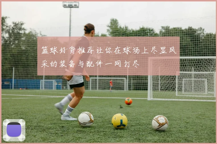 篮球好货推荐让你在球场上尽显风采的装备与配件一网打尽